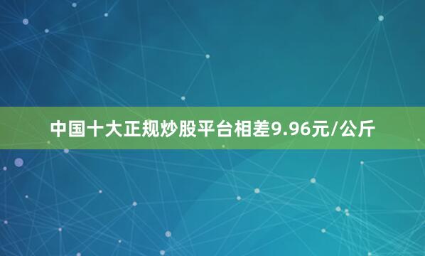 中国十大正规炒股平台相差9.96元/公斤