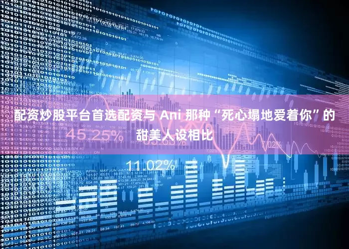 配资炒股平台首选配资与 Ani 那种“死心塌地爱着你”的甜美人设相比