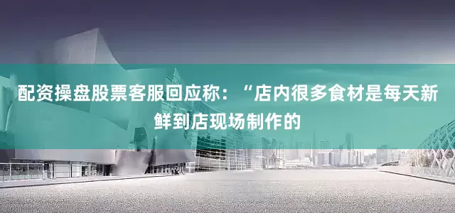 配资操盘股票客服回应称：“店内很多食材是每天新鲜到店现场制作的