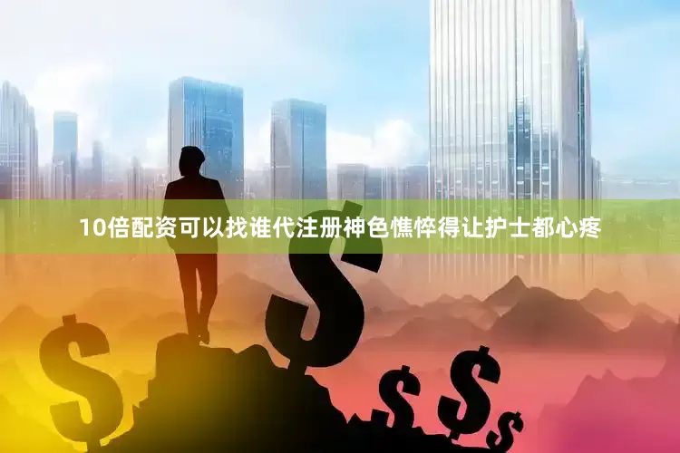 10倍配资可以找谁代注册神色憔悴得让护士都心疼